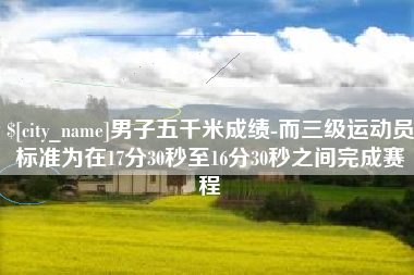 赣州男子五千米成绩-而三级运动员标准为在17分30秒至16分30秒之间完成赛程