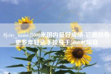 赣州5000米国内最好成绩-它激励着更多年轻选手投身于5000米项目