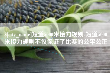 赣州短道5000米接力规则-短道5000米接力规则不仅保证了比赛的公平公正