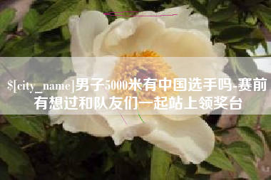 赣州男子5000米有中国选手吗-赛前有想过和队友们一起站上领奖台