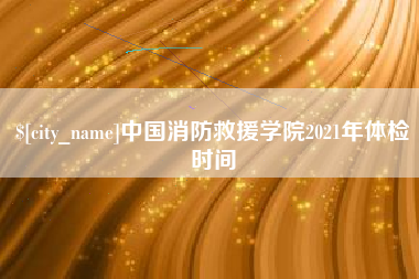 赣州中国消防救援学院2021年体检时间
