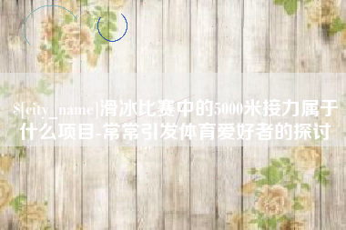 赣州滑冰比赛中的5000米接力属于什么项目-常常引发体育爱好者的探讨