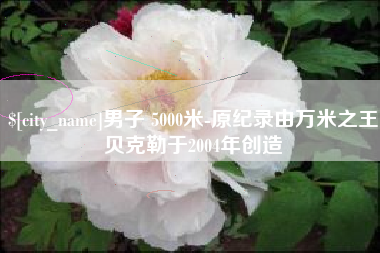 赣州男子 5000米-原纪录由万米之王贝克勒于2004年创造