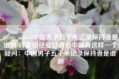 赣州中国男子五千米记录保持者是谁啊-许多田径爱好者心中都有这样一个疑问：中国男子五千米记录保持者是谁啊