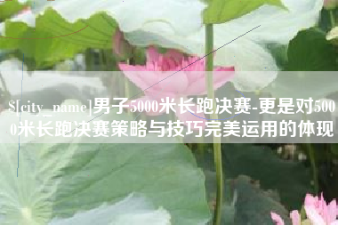 赣州男子5000米长跑决赛-更是对5000米长跑决赛策略与技巧完美运用的体现