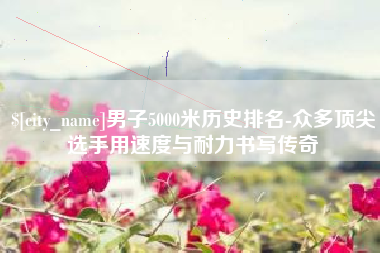 赣州男子5000米历史排名-众多顶尖选手用速度与耐力书写传奇