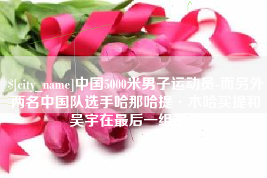 赣州中国5000米男子运动员-而另外两名中国队选手哈那哈提·木哈买提和吴宇在最后一组出场
